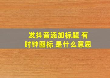 发抖音添加标题 有时钟图标 是什么意思